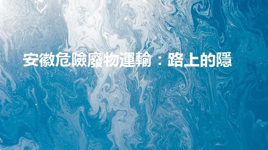 安徽危險廢物運輸：路上的隱患是什么？